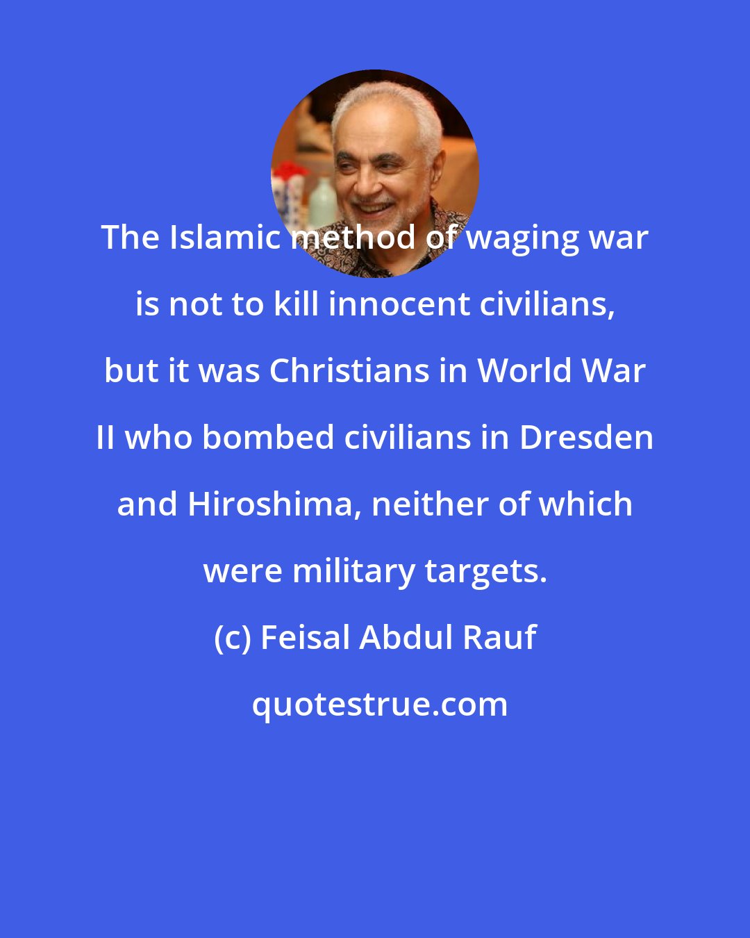 Feisal Abdul Rauf: The Islamic method of waging war is not to kill innocent civilians, but it was Christians in World War II who bombed civilians in Dresden and Hiroshima, neither of which were military targets.