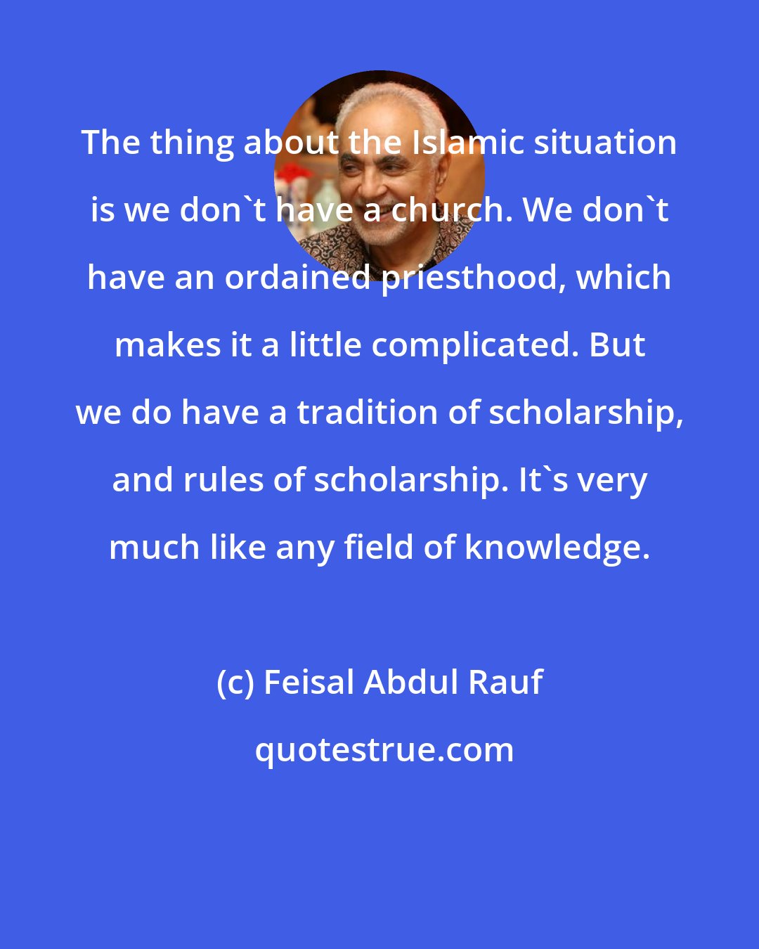 Feisal Abdul Rauf: The thing about the Islamic situation is we don't have a church. We don't have an ordained priesthood, which makes it a little complicated. But we do have a tradition of scholarship, and rules of scholarship. It's very much like any field of knowledge.