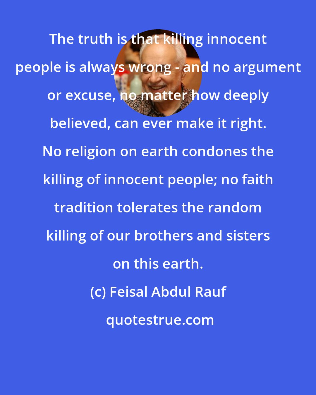 Feisal Abdul Rauf: The truth is that killing innocent people is always wrong - and no argument or excuse, no matter how deeply believed, can ever make it right. No religion on earth condones the killing of innocent people; no faith tradition tolerates the random killing of our brothers and sisters on this earth.