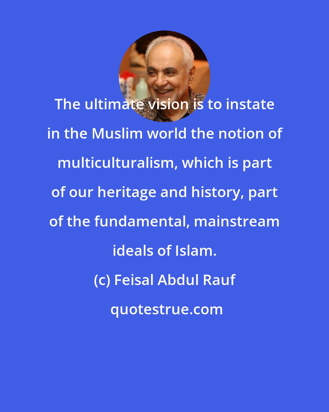 Feisal Abdul Rauf: The ultimate vision is to instate in the Muslim world the notion of multiculturalism, which is part of our heritage and history, part of the fundamental, mainstream ideals of Islam.