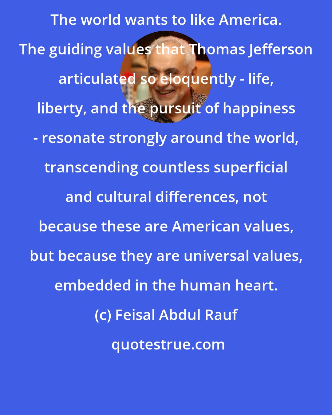 Feisal Abdul Rauf: The world wants to like America. The guiding values that Thomas Jefferson articulated so eloquently - life, liberty, and the pursuit of happiness - resonate strongly around the world, transcending countless superficial and cultural differences, not because these are American values, but because they are universal values, embedded in the human heart.