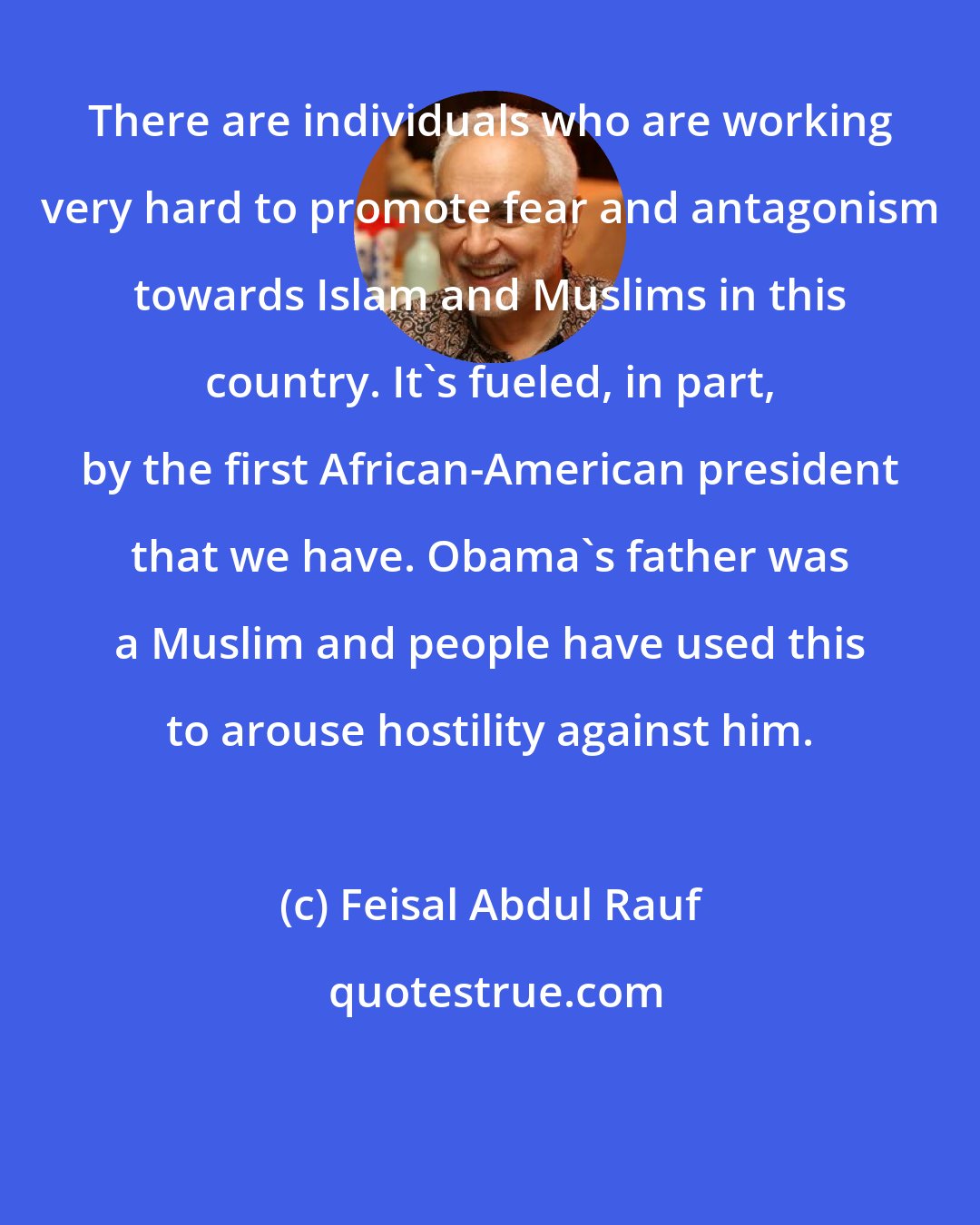 Feisal Abdul Rauf: There are individuals who are working very hard to promote fear and antagonism towards Islam and Muslims in this country. It's fueled, in part, by the first African-American president that we have. Obama's father was a Muslim and people have used this to arouse hostility against him.