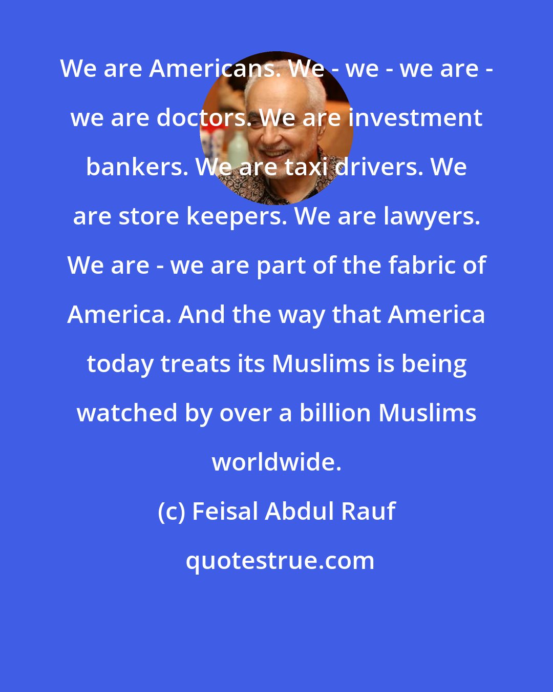 Feisal Abdul Rauf: We are Americans. We - we - we are - we are doctors. We are investment bankers. We are taxi drivers. We are store keepers. We are lawyers. We are - we are part of the fabric of America. And the way that America today treats its Muslims is being watched by over a billion Muslims worldwide.