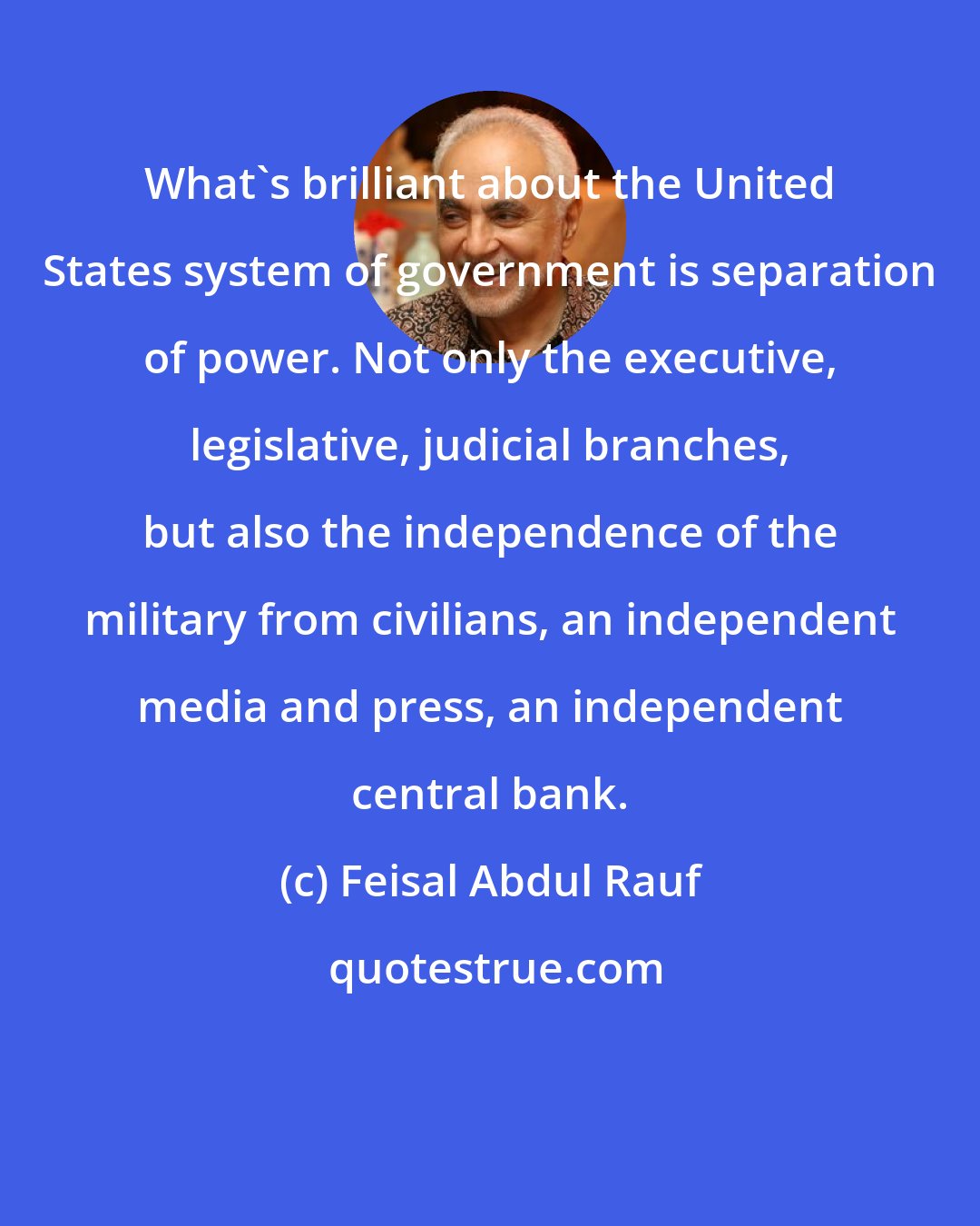 Feisal Abdul Rauf: What's brilliant about the United States system of government is separation of power. Not only the executive, legislative, judicial branches, but also the independence of the military from civilians, an independent media and press, an independent central bank.