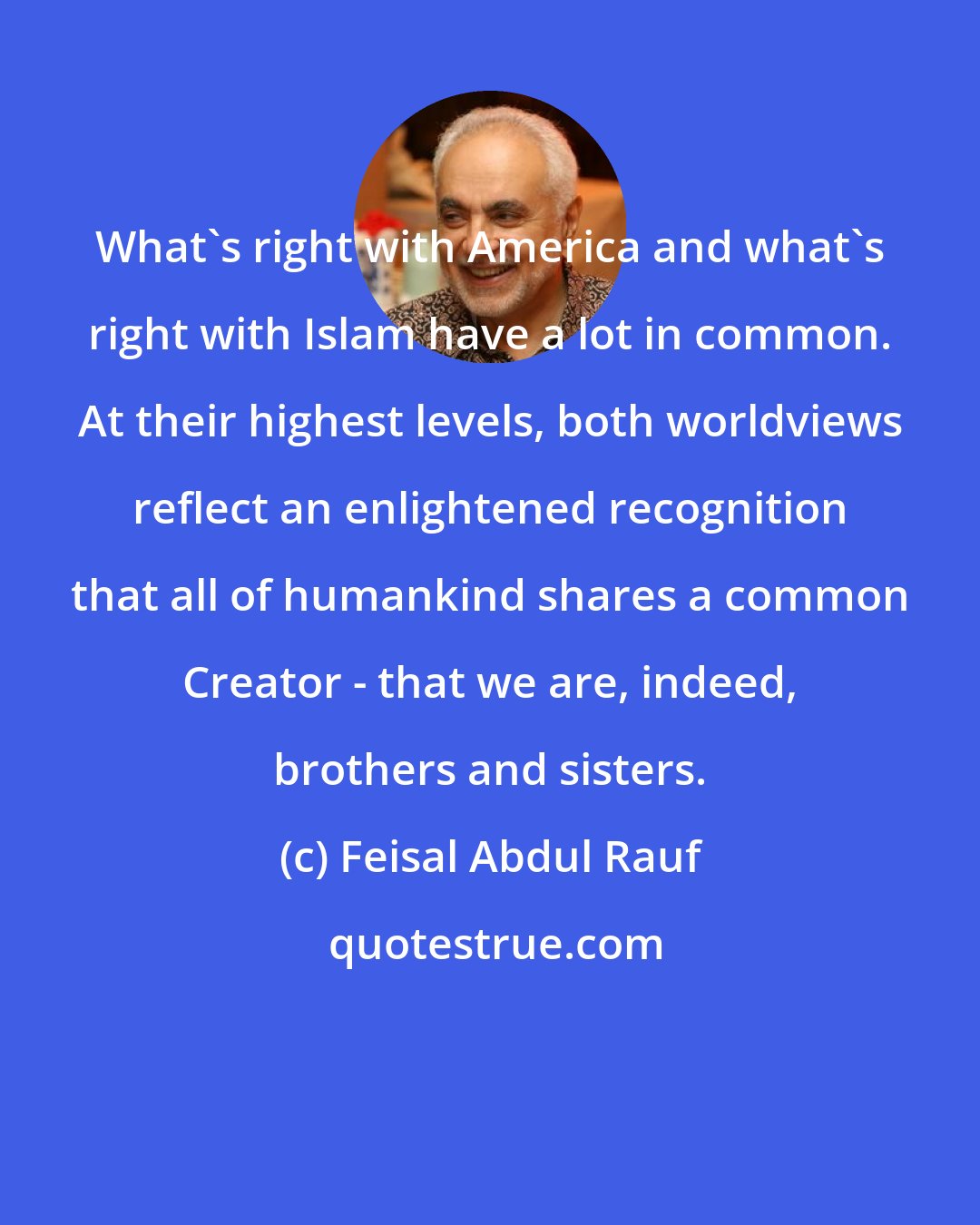 Feisal Abdul Rauf: What's right with America and what's right with Islam have a lot in common. At their highest levels, both worldviews reflect an enlightened recognition that all of humankind shares a common Creator - that we are, indeed, brothers and sisters.