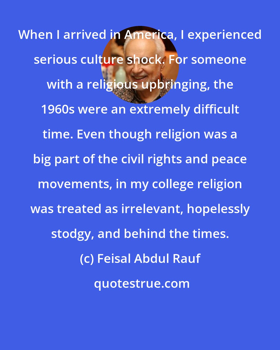 Feisal Abdul Rauf: When I arrived in America, I experienced serious culture shock. For someone with a religious upbringing, the 1960s were an extremely difficult time. Even though religion was a big part of the civil rights and peace movements, in my college religion was treated as irrelevant, hopelessly stodgy, and behind the times.