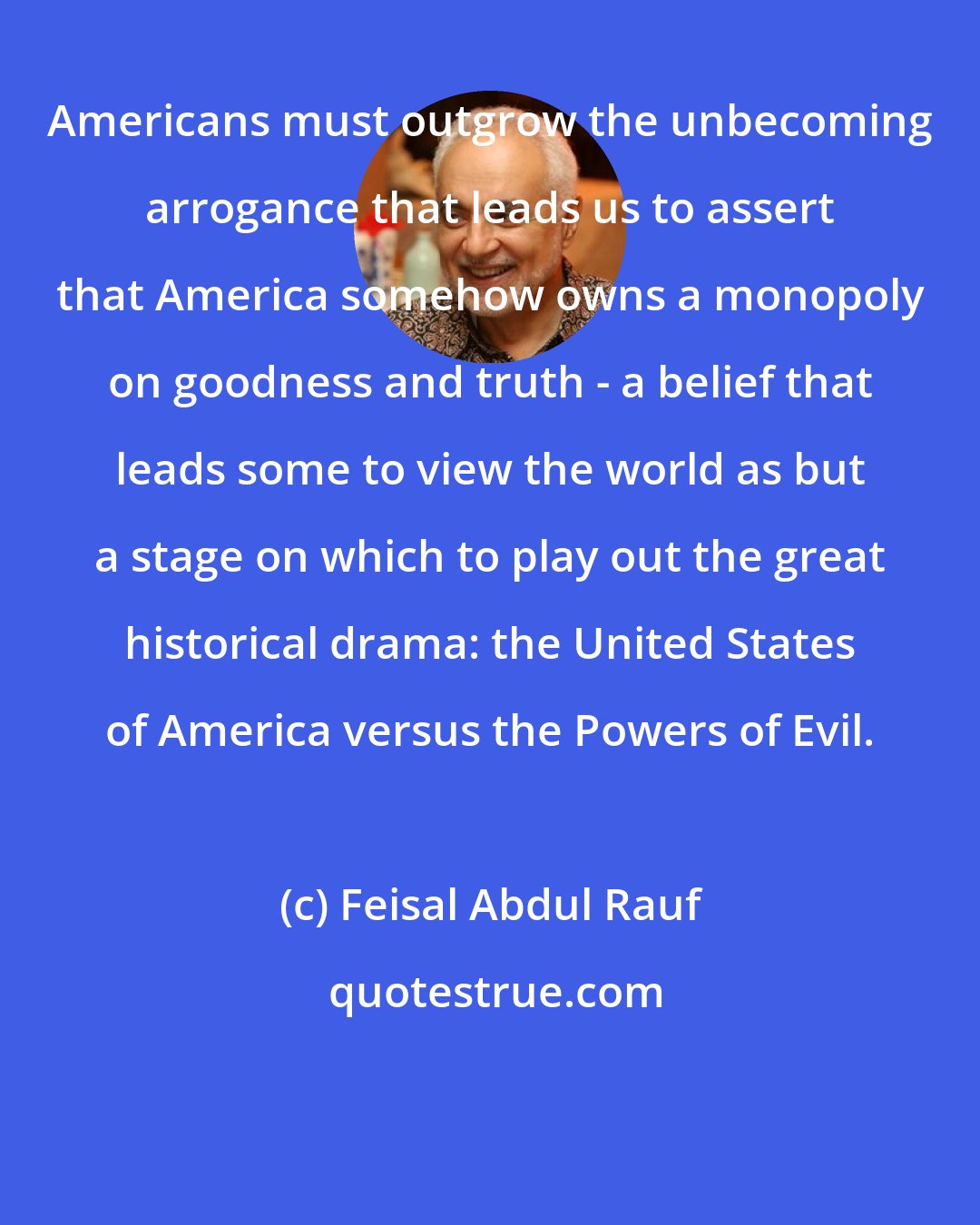 Feisal Abdul Rauf: Americans must outgrow the unbecoming arrogance that leads us to assert that America somehow owns a monopoly on goodness and truth - a belief that leads some to view the world as but a stage on which to play out the great historical drama: the United States of America versus the Powers of Evil.