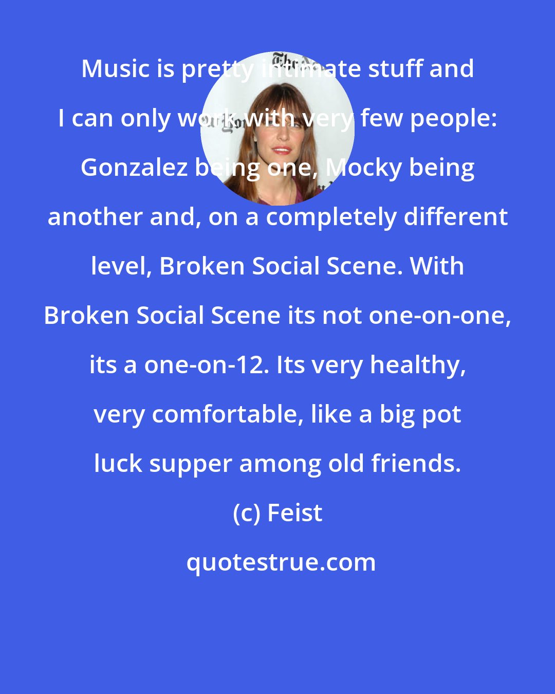 Feist: Music is pretty intimate stuff and I can only work with very few people: Gonzalez being one, Mocky being another and, on a completely different level, Broken Social Scene. With Broken Social Scene its not one-on-one, its a one-on-12. Its very healthy, very comfortable, like a big pot luck supper among old friends.