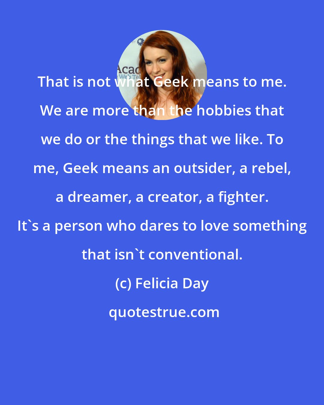 Felicia Day: That is not what Geek means to me. We are more than the hobbies that we do or the things that we like. To me, Geek means an outsider, a rebel, a dreamer, a creator, a fighter. It's a person who dares to love something that isn't conventional.