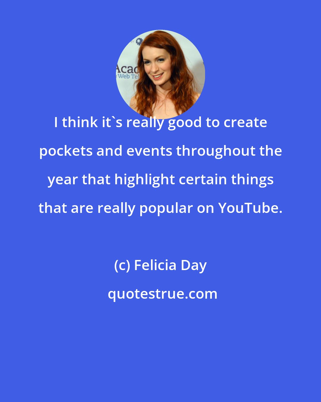 Felicia Day: I think it's really good to create pockets and events throughout the year that highlight certain things that are really popular on YouTube.