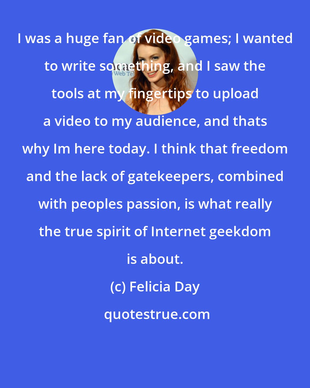 Felicia Day: I was a huge fan of video games; I wanted to write something, and I saw the tools at my fingertips to upload a video to my audience, and thats why Im here today. I think that freedom and the lack of gatekeepers, combined with peoples passion, is what really the true spirit of Internet geekdom is about.