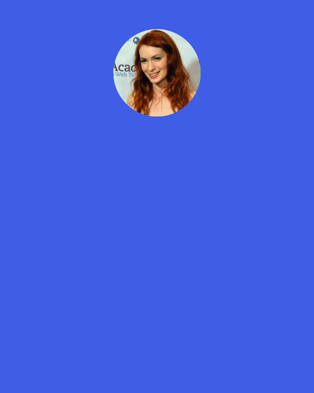 Felicia Day: Now I understand what exhaustion is. It’s not just a code word for heroin addiction. People don’t teach you how to handle the workload that comes from a little bit of success, and it’s something I’d never had to handle, because I’d been rejected for so long.