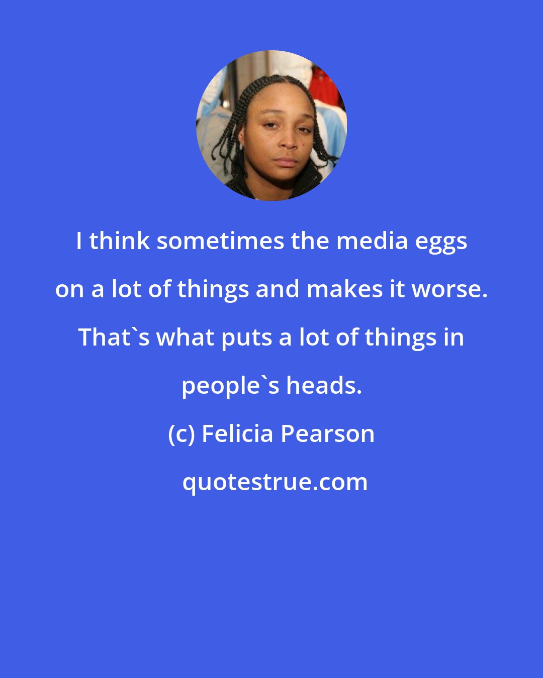 Felicia Pearson: I think sometimes the media eggs on a lot of things and makes it worse. That's what puts a lot of things in people's heads.