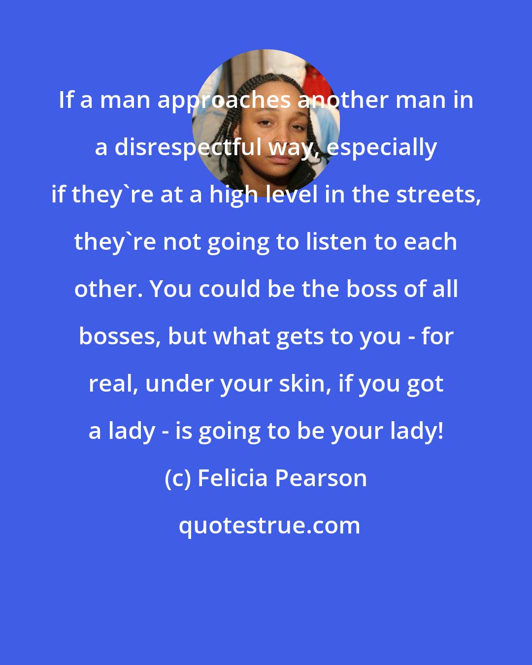 Felicia Pearson: If a man approaches another man in a disrespectful way, especially if they're at a high level in the streets, they're not going to listen to each other. You could be the boss of all bosses, but what gets to you - for real, under your skin, if you got a lady - is going to be your lady!