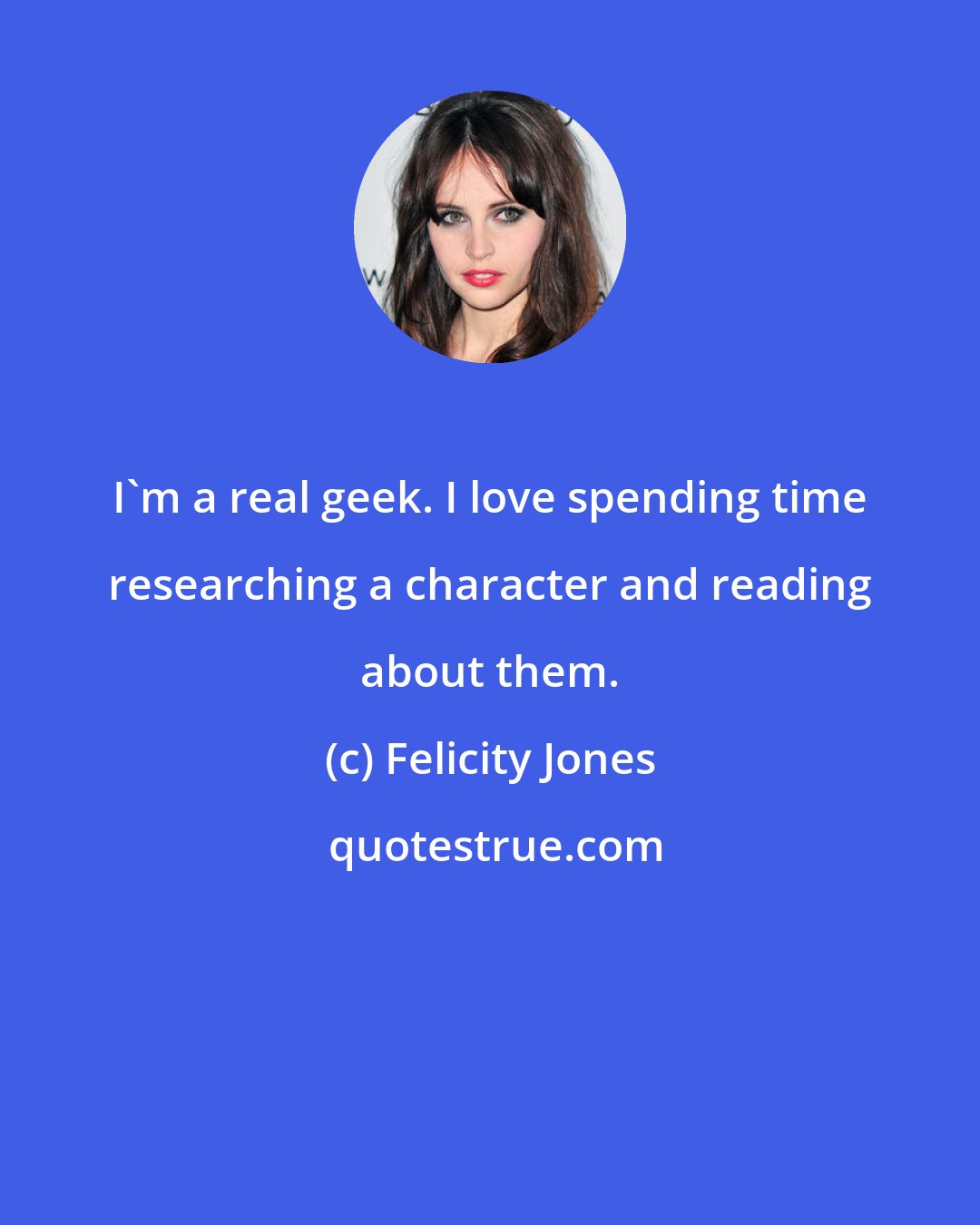 Felicity Jones: I'm a real geek. I love spending time researching a character and reading about them.