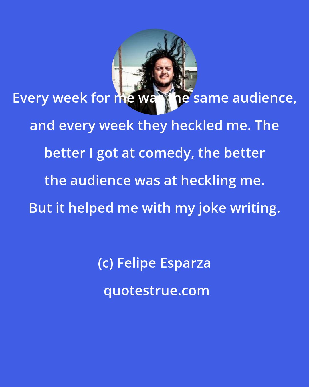 Felipe Esparza: Every week for me was the same audience, and every week they heckled me. The better I got at comedy, the better the audience was at heckling me. But it helped me with my joke writing.