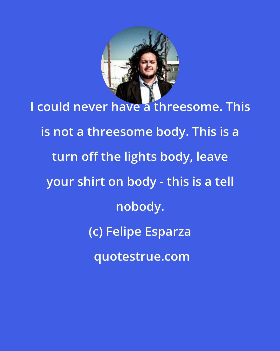 Felipe Esparza: I could never have a threesome. This is not a threesome body. This is a turn off the lights body, leave your shirt on body - this is a tell nobody.