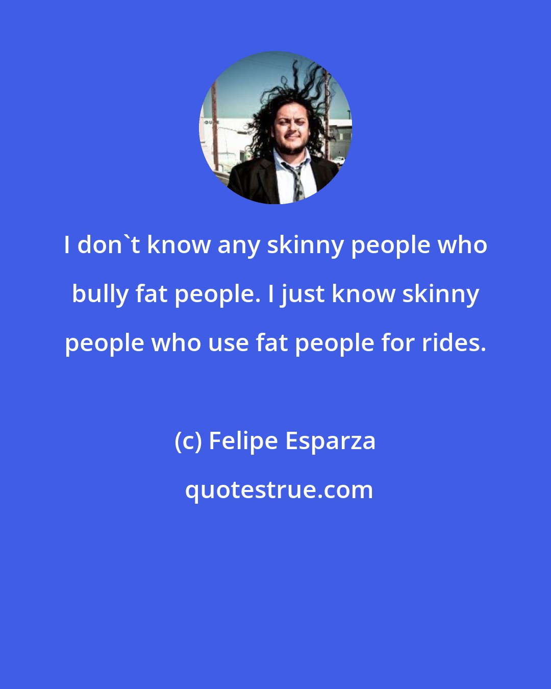 Felipe Esparza: I don't know any skinny people who bully fat people. I just know skinny people who use fat people for rides.