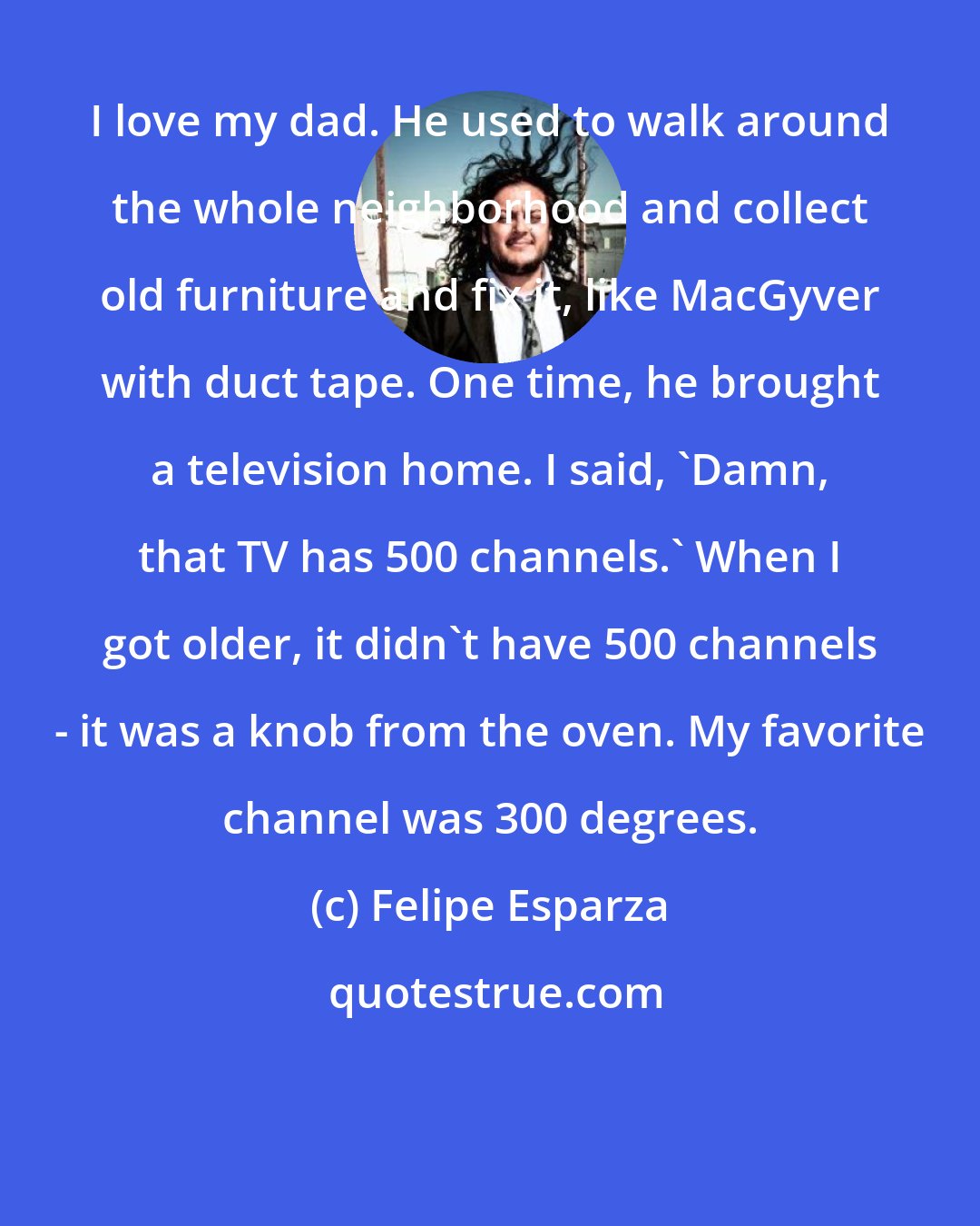 Felipe Esparza: I love my dad. He used to walk around the whole neighborhood and collect old furniture and fix it, like MacGyver with duct tape. One time, he brought a television home. I said, 'Damn, that TV has 500 channels.' When I got older, it didn't have 500 channels - it was a knob from the oven. My favorite channel was 300 degrees.