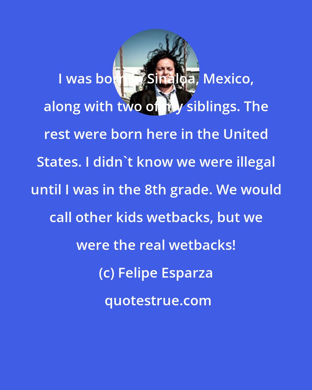 Felipe Esparza: I was born in Sinaloa, Mexico, along with two of my siblings. The rest were born here in the United States. I didn't know we were illegal until I was in the 8th grade. We would call other kids wetbacks, but we were the real wetbacks!