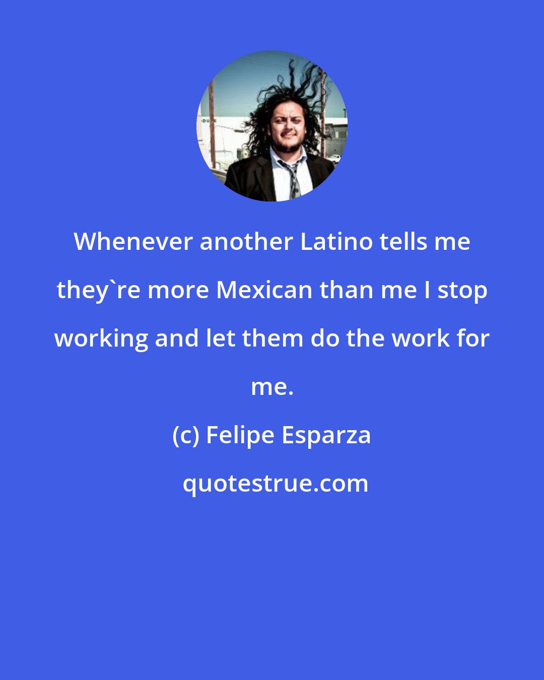 Felipe Esparza: Whenever another Latino tells me they're more Mexican than me I stop working and let them do the work for me.