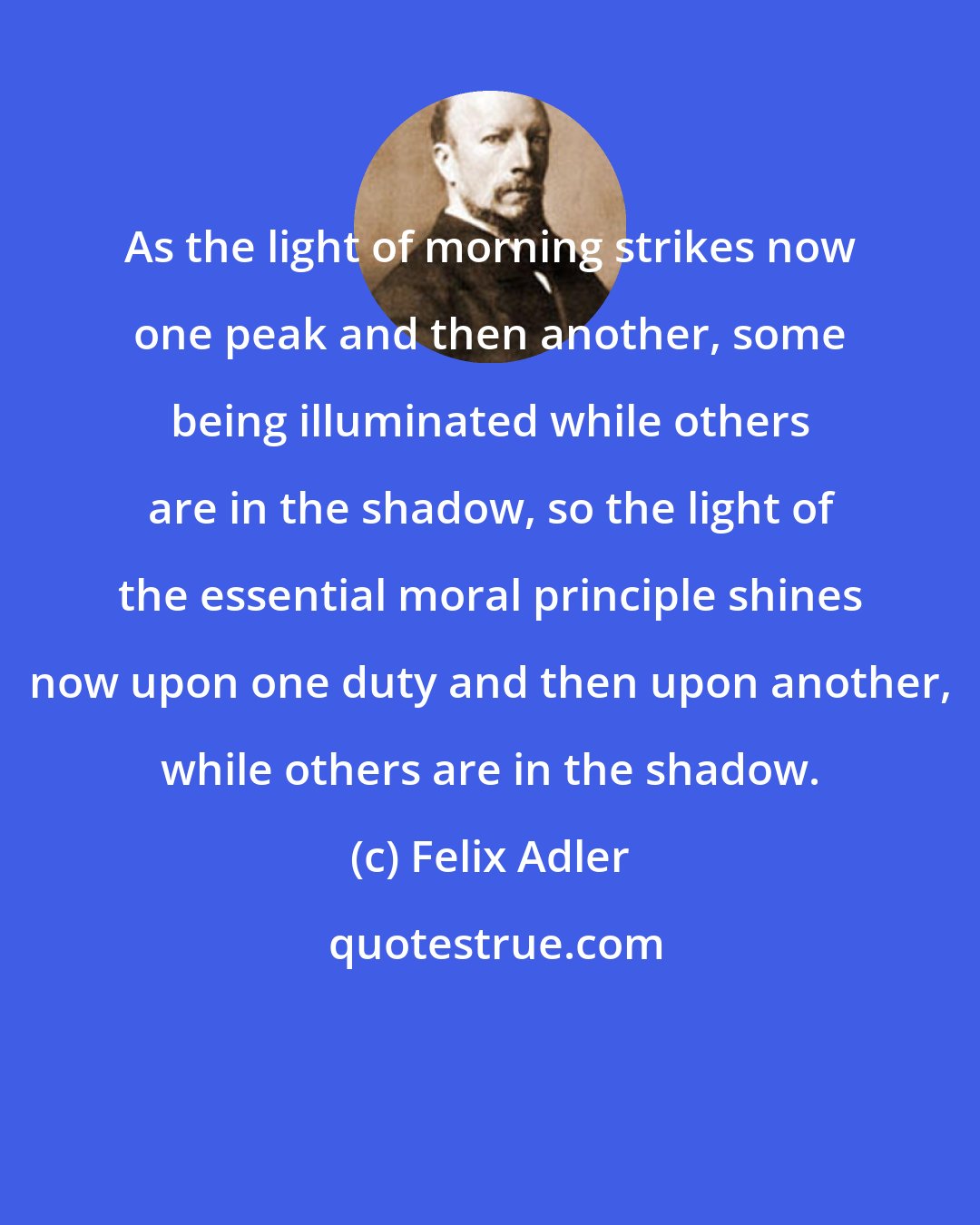 Felix Adler: As the light of morning strikes now one peak and then another, some being illuminated while others are in the shadow, so the light of the essential moral principle shines now upon one duty and then upon another, while others are in the shadow.