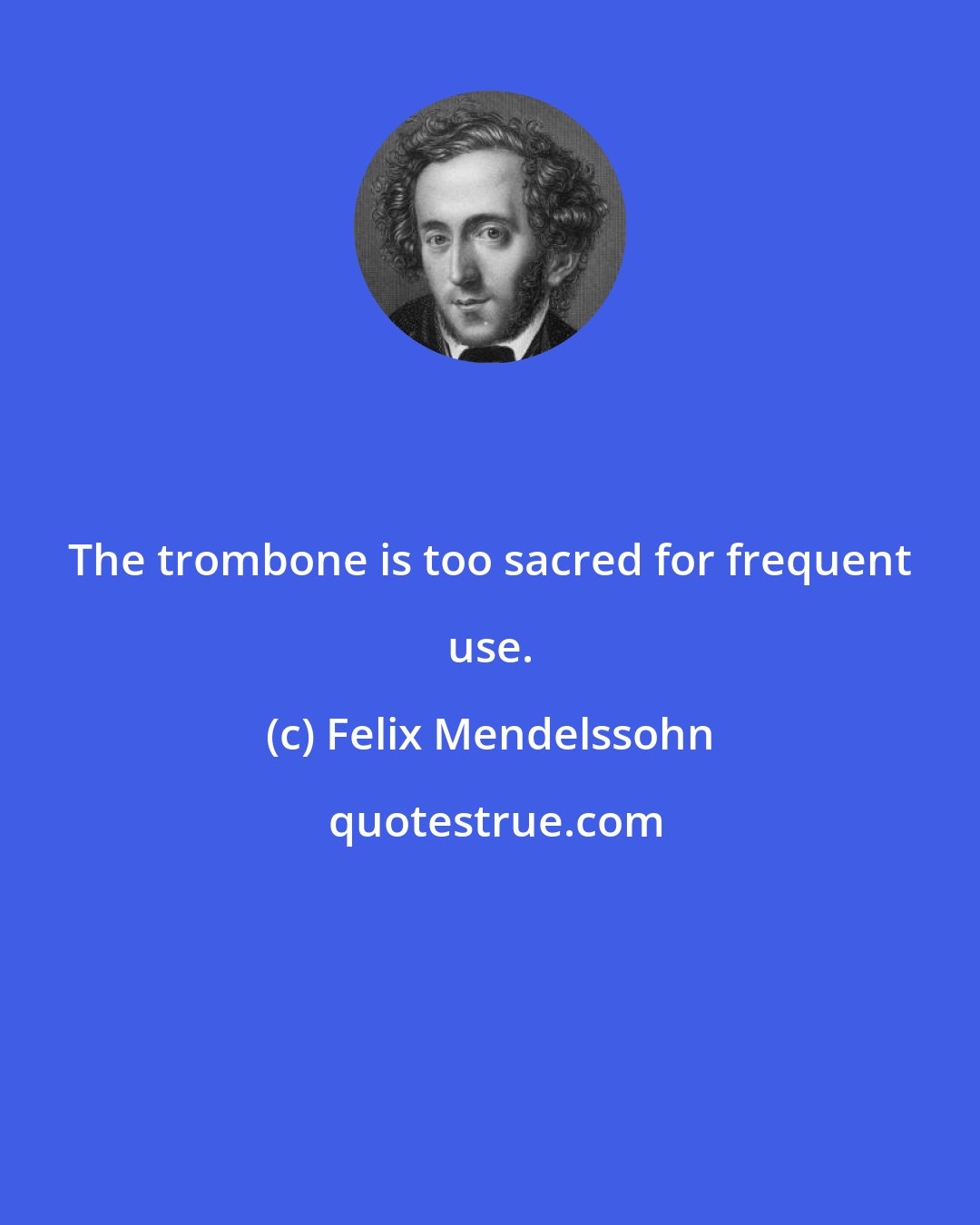 Felix Mendelssohn: The trombone is too sacred for frequent use.