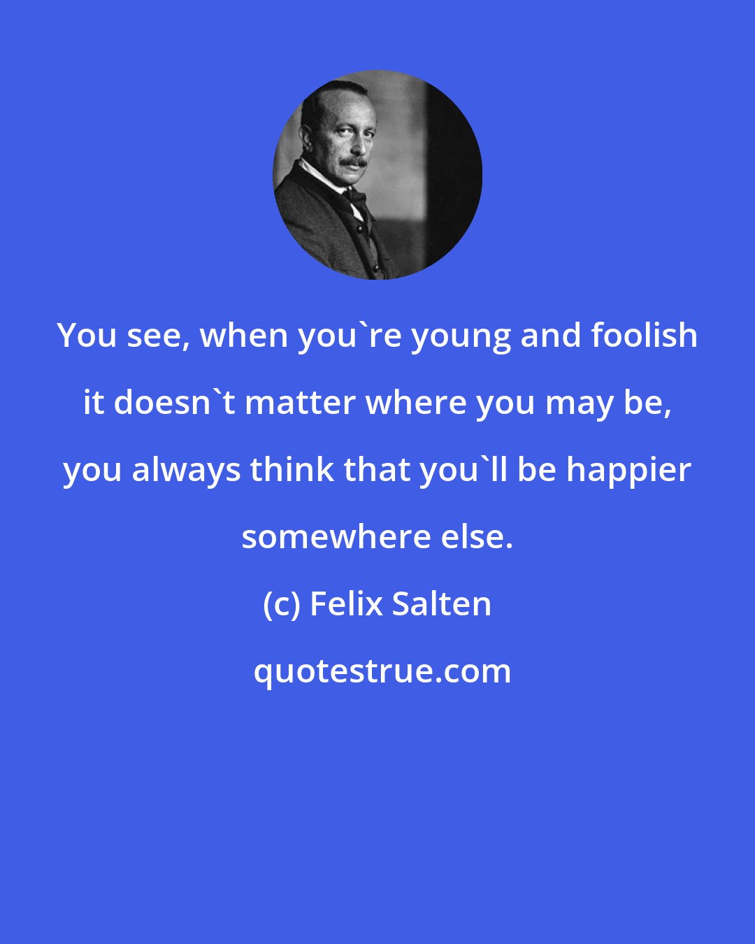 Felix Salten: You see, when you're young and foolish it doesn't matter where you may be, you always think that you'll be happier somewhere else.