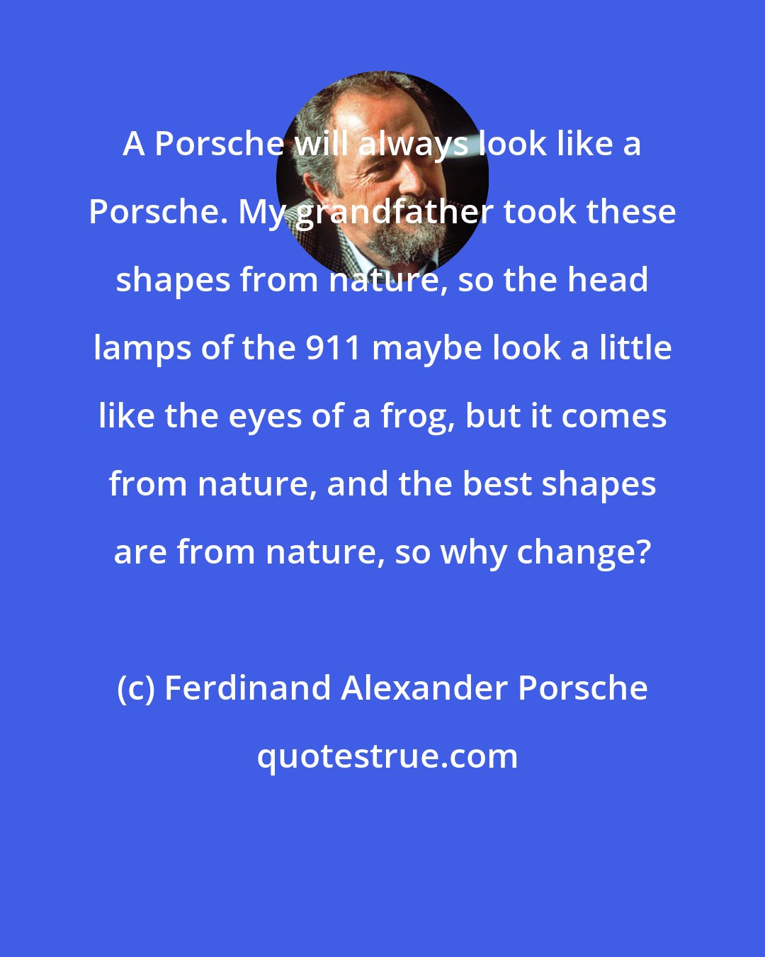 Ferdinand Alexander Porsche: A Porsche will always look like a Porsche. My grandfather took these shapes from nature, so the head lamps of the 911 maybe look a little like the eyes of a frog, but it comes from nature, and the best shapes are from nature, so why change?