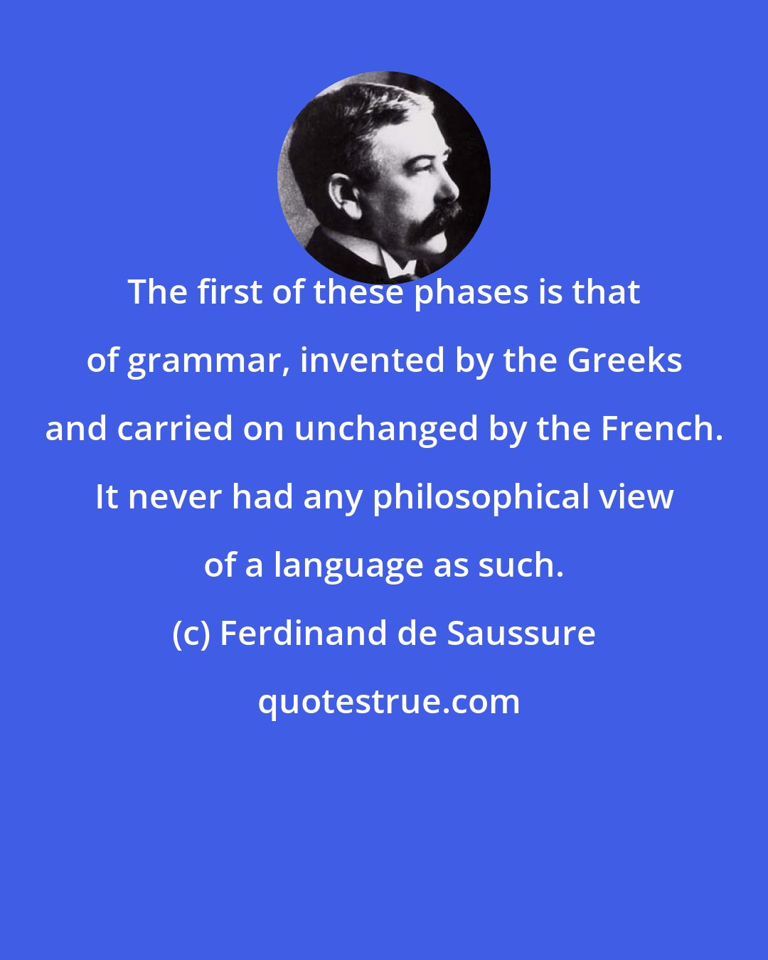 Ferdinand de Saussure: The first of these phases is that of grammar, invented by the Greeks and carried on unchanged by the French. It never had any philosophical view of a language as such.