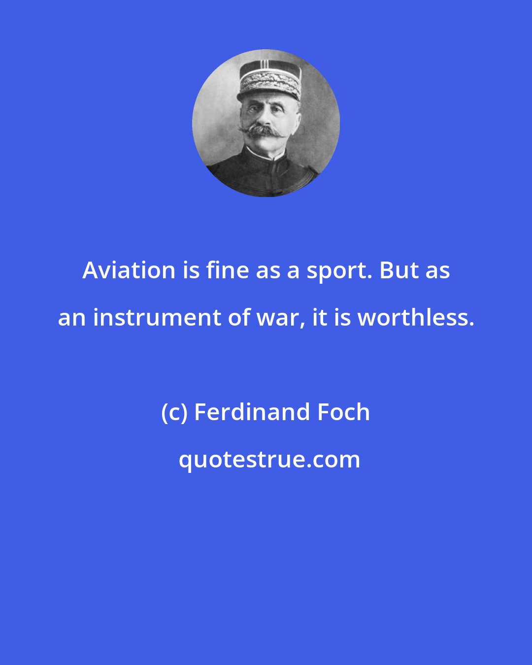 Ferdinand Foch: Aviation is fine as a sport. But as an instrument of war, it is worthless.