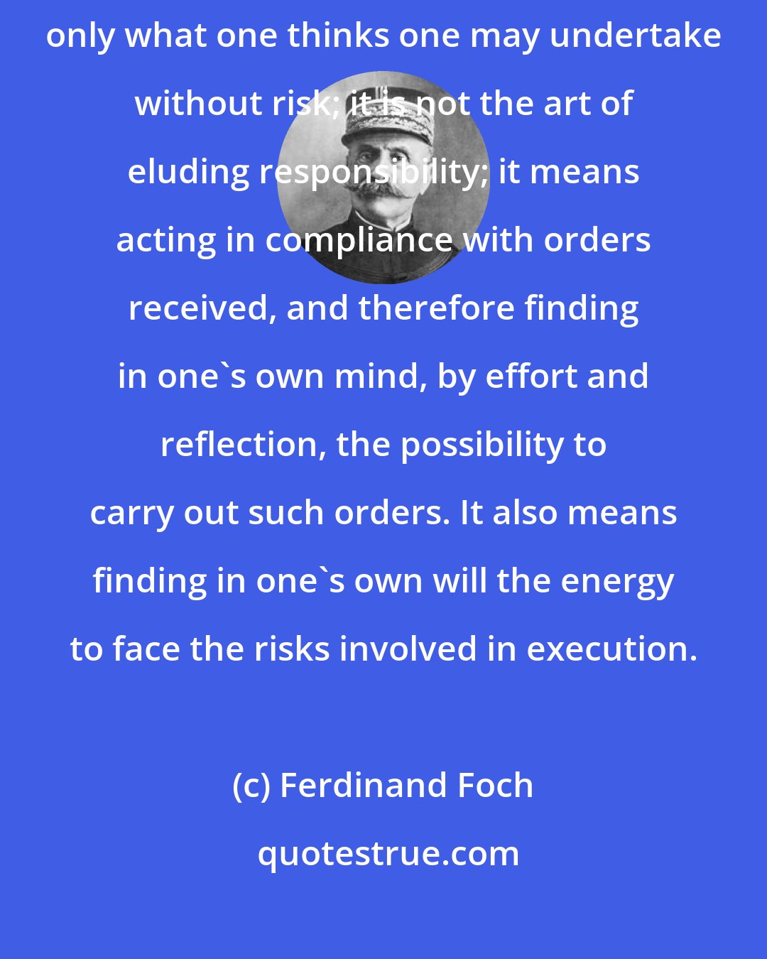 Ferdinand Foch: To be disciplined does not mean being silent, abstaining, or doing only what one thinks one may undertake without risk; it is not the art of eluding responsibility; it means acting in compliance with orders received, and therefore finding in one's own mind, by effort and reflection, the possibility to carry out such orders. It also means finding in one's own will the energy to face the risks involved in execution.