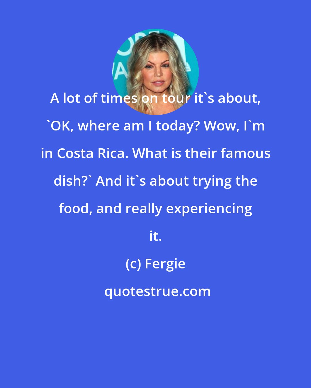 Fergie: A lot of times on tour it's about, 'OK, where am I today? Wow, I'm in Costa Rica. What is their famous dish?' And it's about trying the food, and really experiencing it.