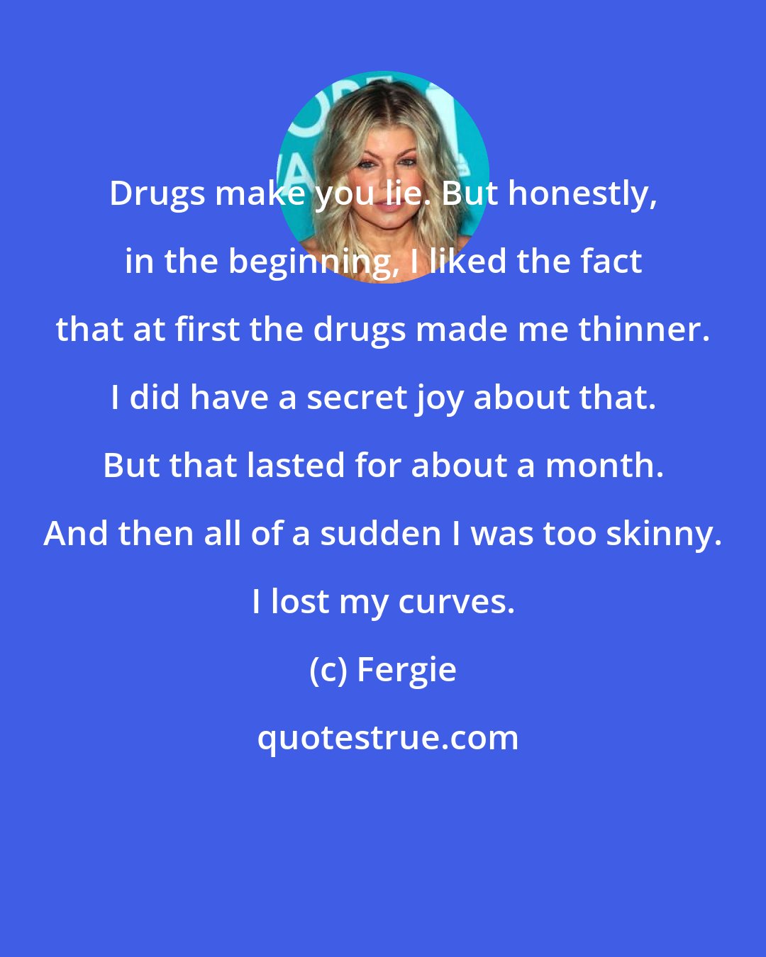 Fergie: Drugs make you lie. But honestly, in the beginning, I liked the fact that at first the drugs made me thinner. I did have a secret joy about that. But that lasted for about a month. And then all of a sudden I was too skinny. I lost my curves.