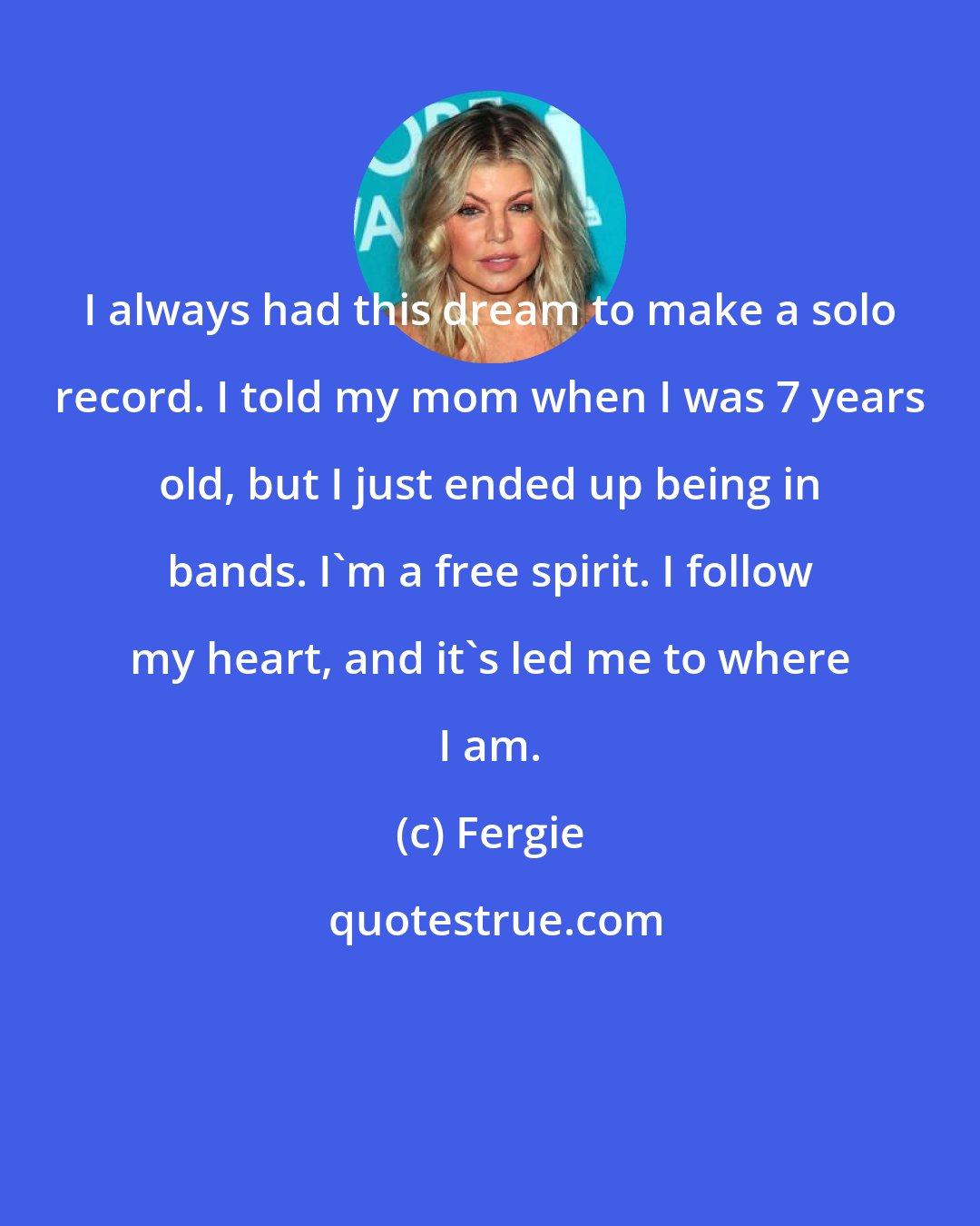 Fergie: I always had this dream to make a solo record. I told my mom when I was 7 years old, but I just ended up being in bands. I'm a free spirit. I follow my heart, and it's led me to where I am.