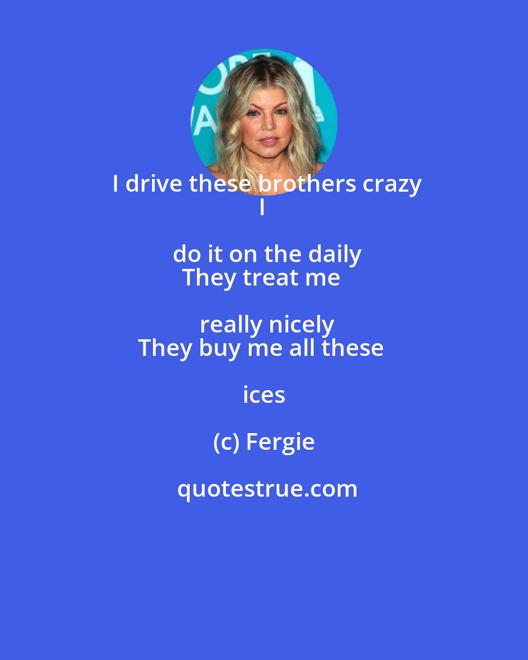 Fergie: I drive these brothers crazy
I do it on the daily
They treat me really nicely
They buy me all these ices