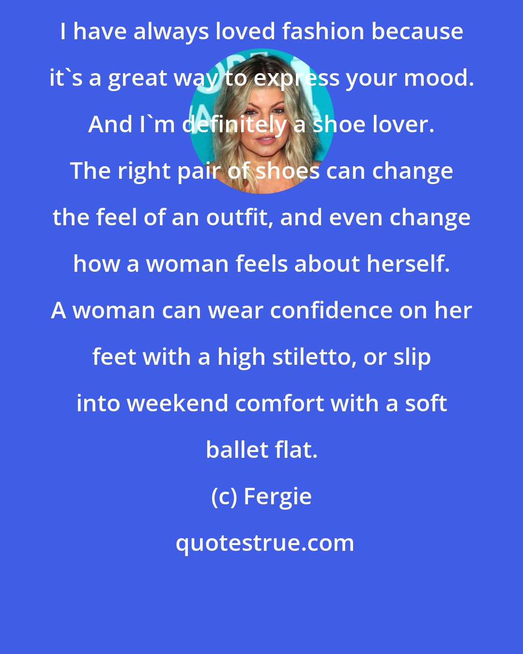 Fergie: I have always loved fashion because it's a great way to express your mood. And I'm definitely a shoe lover. The right pair of shoes can change the feel of an outfit, and even change how a woman feels about herself. A woman can wear confidence on her feet with a high stiletto, or slip into weekend comfort with a soft ballet flat.