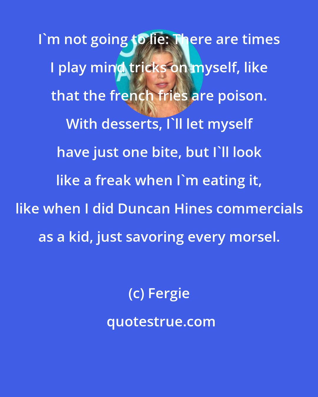 Fergie: I'm not going to lie: There are times I play mind tricks on myself, like that the french fries are poison. With desserts, I'll let myself have just one bite, but I'll look like a freak when I'm eating it, like when I did Duncan Hines commercials as a kid, just savoring every morsel.