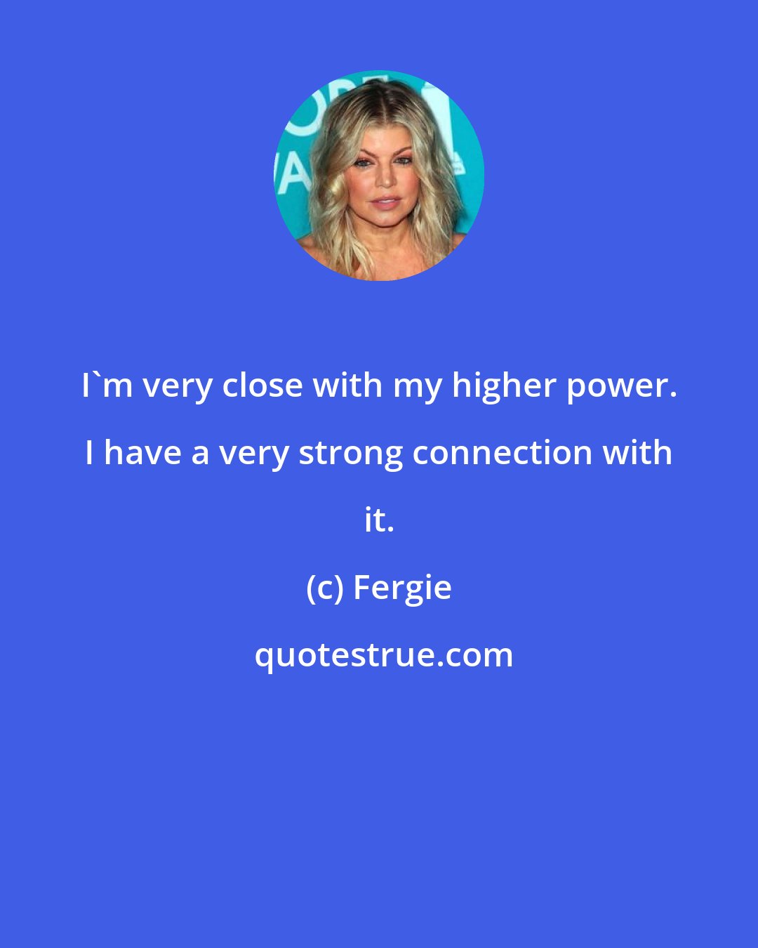 Fergie: I'm very close with my higher power. I have a very strong connection with it.