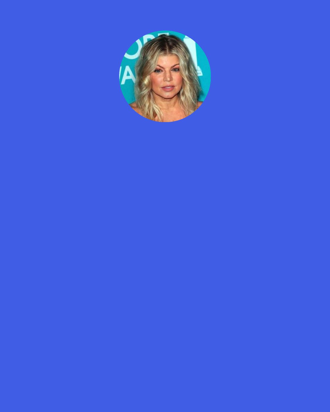 Fergie: I may not have the type of voice you like, but I can sing. You can’t take that away from me, ‘cause singing is a gift from God, and when people say I can’t sing, it’s kind of like insulting God.