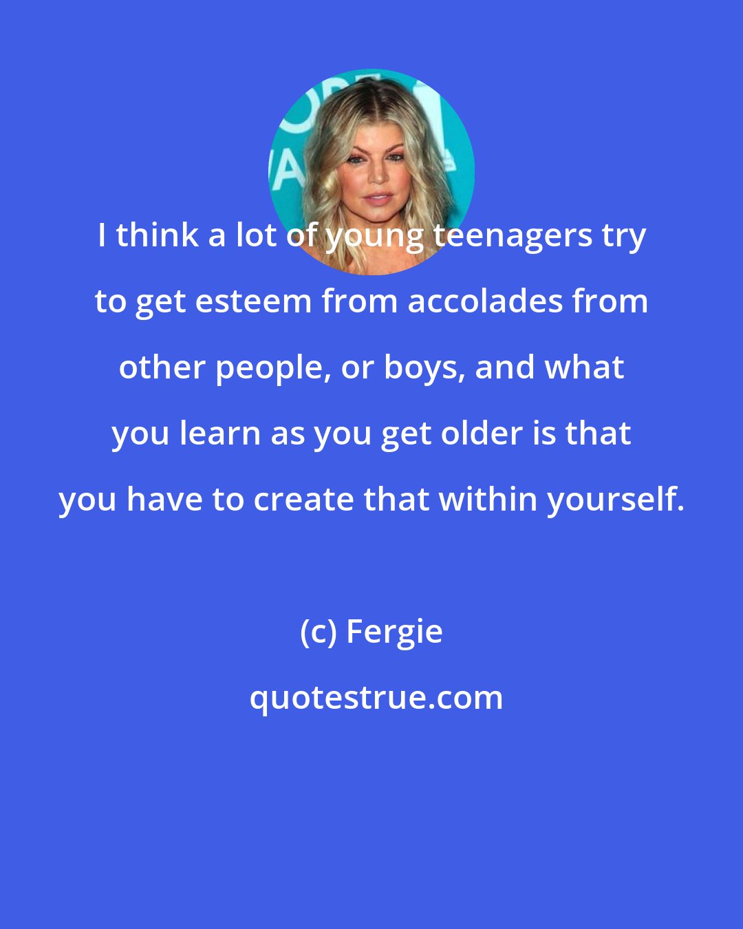 Fergie: I think a lot of young teenagers try to get esteem from accolades from other people, or boys, and what you learn as you get older is that you have to create that within yourself.