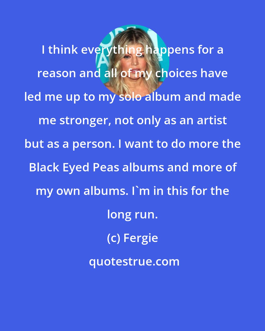 Fergie: I think everything happens for a reason and all of my choices have led me up to my solo album and made me stronger, not only as an artist but as a person. I want to do more the Black Eyed Peas albums and more of my own albums. I'm in this for the long run.