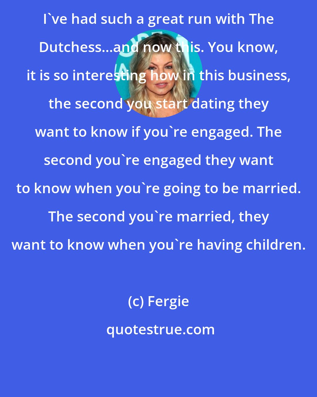 Fergie: I've had such a great run with The Dutchess...and now this. You know, it is so interesting how in this business, the second you start dating they want to know if you're engaged. The second you're engaged they want to know when you're going to be married. The second you're married, they want to know when you're having children.