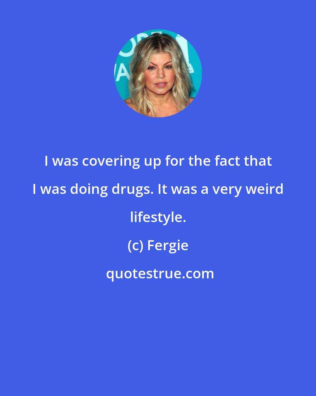 Fergie: I was covering up for the fact that I was doing drugs. It was a very weird lifestyle.