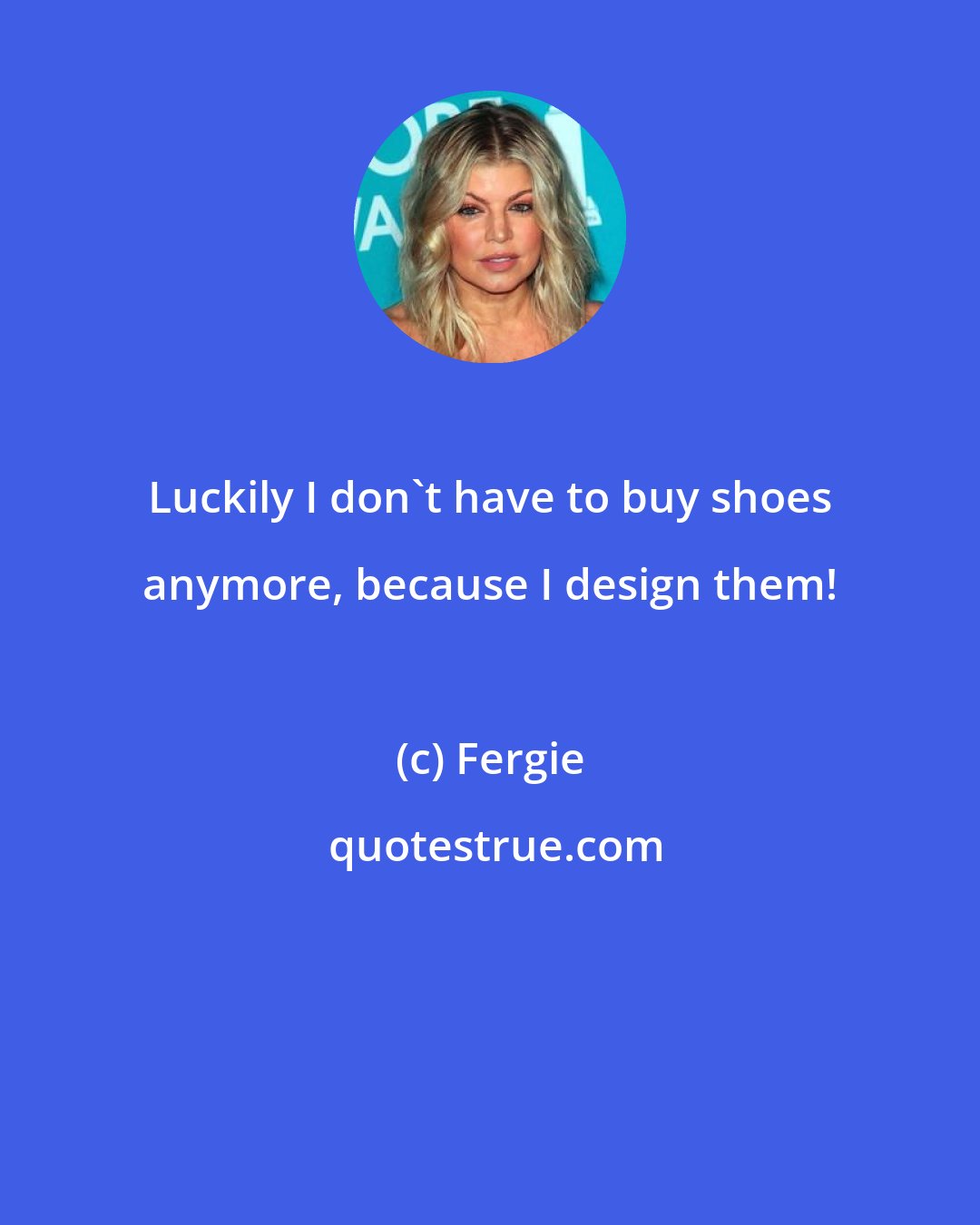 Fergie: Luckily I don't have to buy shoes anymore, because I design them!