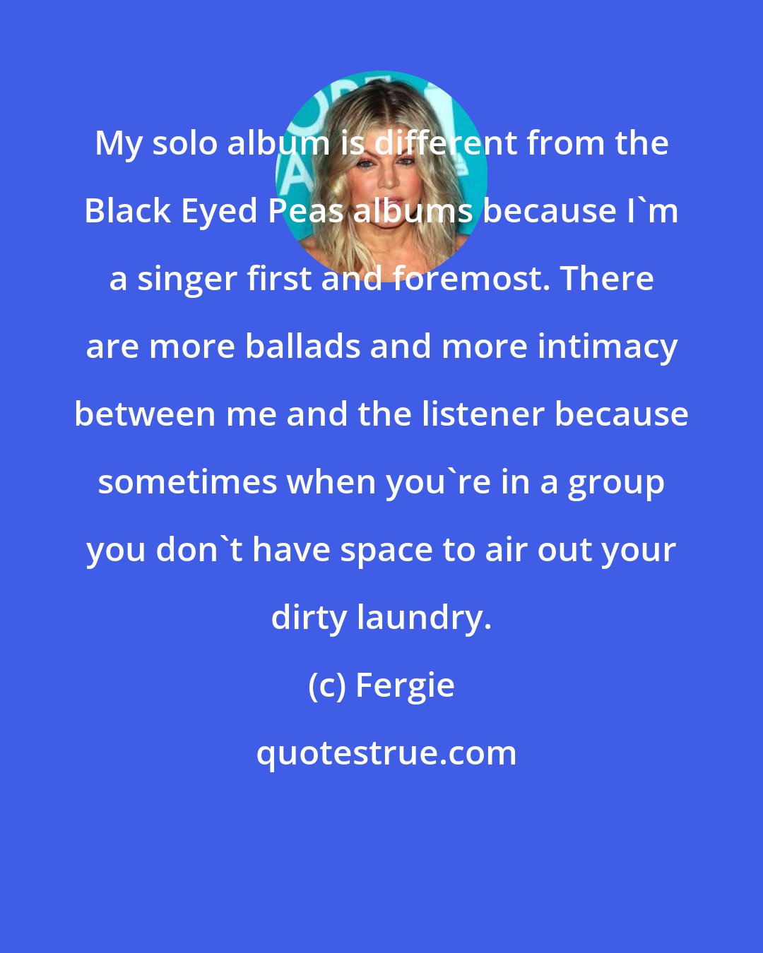 Fergie: My solo album is different from the Black Eyed Peas albums because I'm a singer first and foremost. There are more ballads and more intimacy between me and the listener because sometimes when you're in a group you don't have space to air out your dirty laundry.