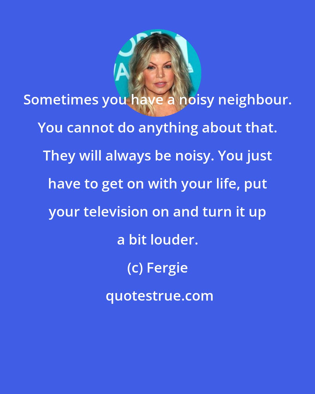 Fergie: Sometimes you have a noisy neighbour. You cannot do anything about that. They will always be noisy. You just have to get on with your life, put your television on and turn it up a bit louder.