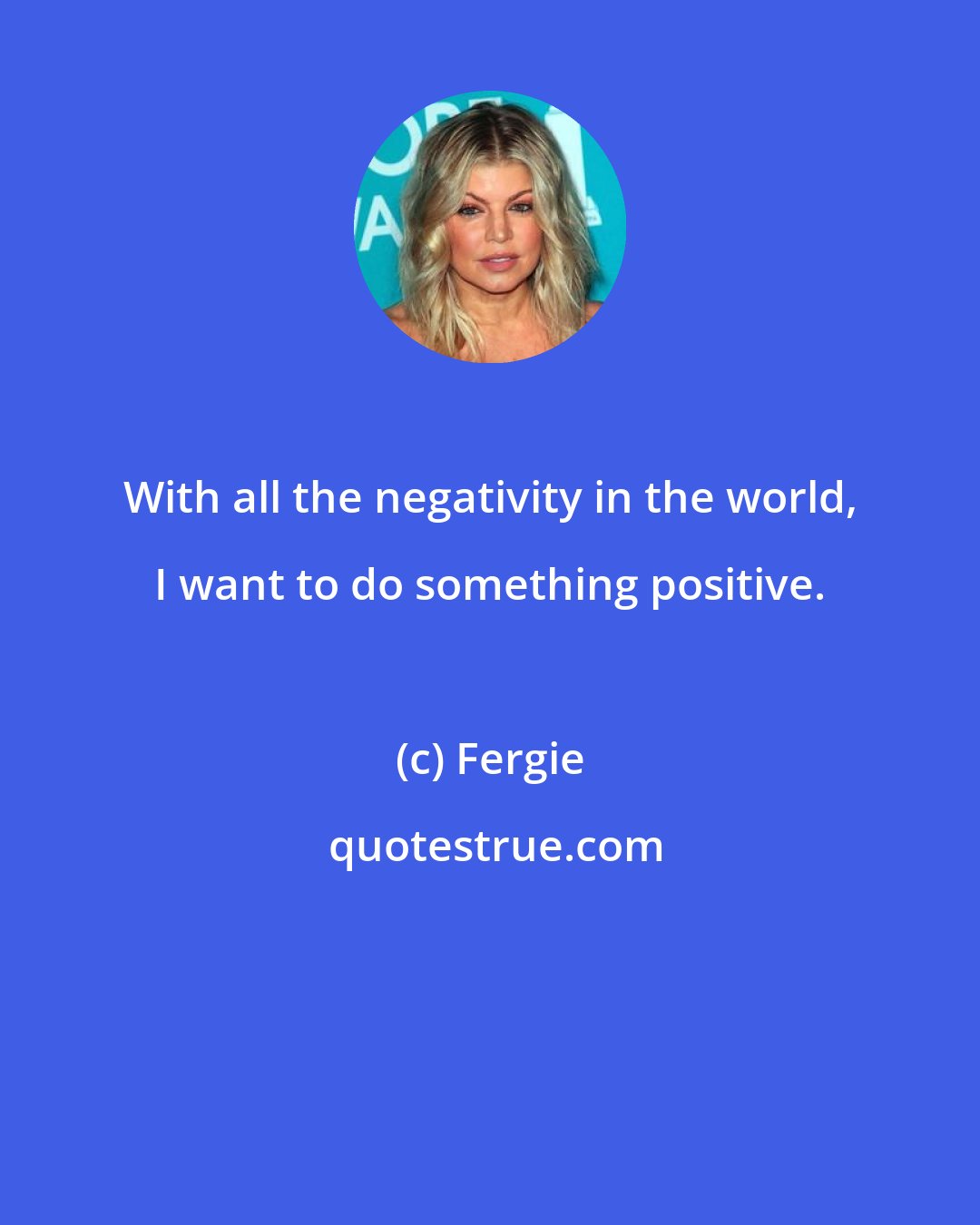 Fergie: With all the negativity in the world, I want to do something positive.