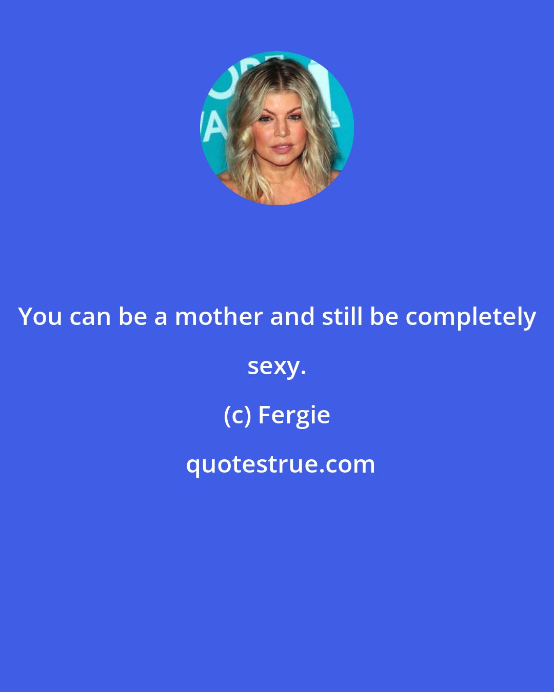 Fergie: You can be a mother and still be completely sexy.