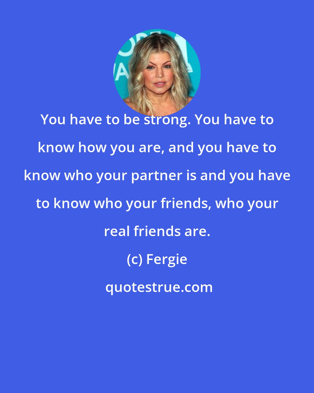 Fergie: You have to be strong. You have to know how you are, and you have to know who your partner is and you have to know who your friends, who your real friends are.